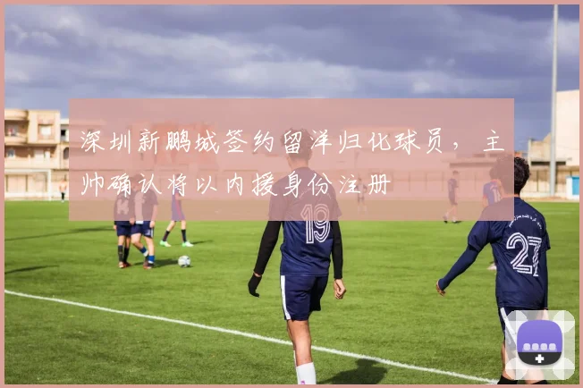 深圳新鹏城签约留洋归化球员，主帅确认将以内援身份注册