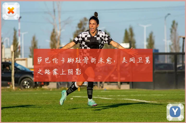 萨巴伦卡脚趾骨折未愈，美网卫冕之路蒙上阴影