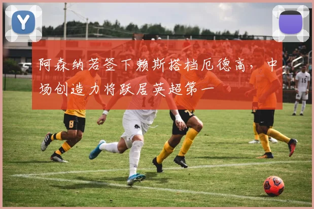 阿森纳若签下赖斯搭档厄德高，中场创造力将跃居英超第一