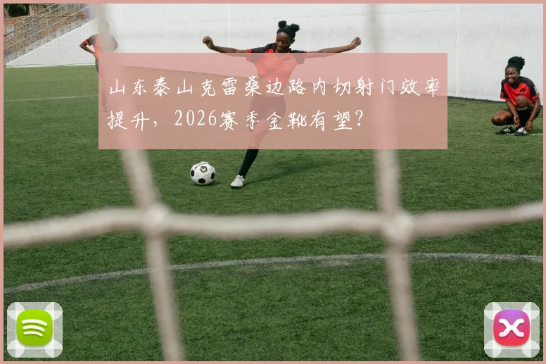 山东泰山克雷桑边路内切射门效率提升，2026赛季金靴有望？