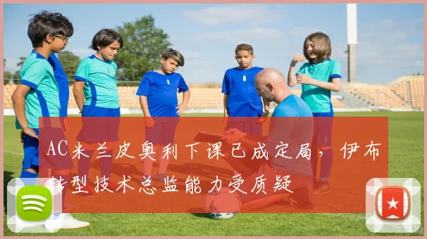 AC米兰皮奥利下课已成定局，伊布转型技术总监能力受质疑