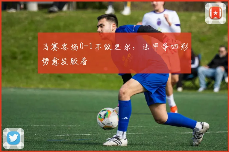 马赛客场0-1不敌里尔，法甲争四形势愈发胶着