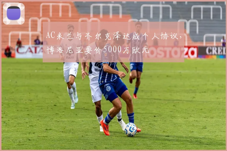 AC米兰与齐尔克泽达成个人协议，博洛尼亚要价5000万欧元