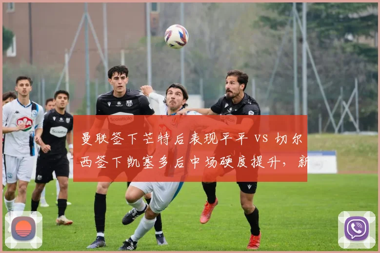 曼联签下芒特后表现平平 vs 切尔西签下凯塞多后中场硬度提升，新援适应期对比