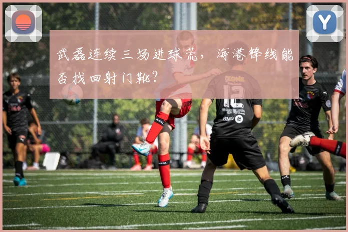 武磊连续三场进球荒，海港锋线能否找回射门靴？