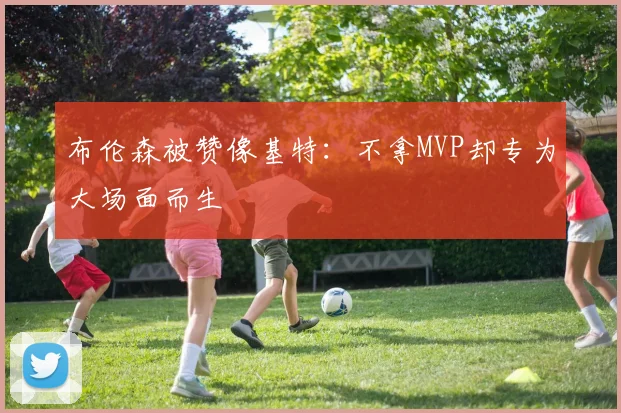 布伦森被赞像基特：不拿MVP却专为大场面而生